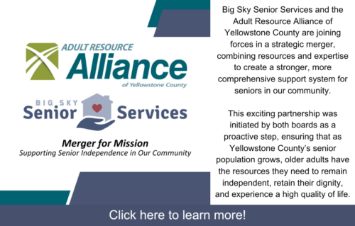 Big Sky Senior Services and the Adult Resource Alliance of Yellowstone County are joining forces in a strategic merger, combining resources and expertise to create a stronger, more comprehensive support system for seniors in our community. This exciting partnership was initiated by both boards as a proactive step, ensuring that as Yellowstone County’s senior population grows, older adults have the resources they need to remain independent, retain their dignity, and experience a high quality of life.